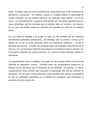 33
apoyo. Al discutir cada uno de los procedimientos, presentamos una o más anotaciones de
advertencia y precaución. Por ejemplo, aunque el modelaje produce el aprendizaje de
nuevas conductas, sin una práctica suficiente, las conductas viejas tienden a ocurrir de
nuevo. Las dramatizaciones o juegos de roles también son una ayuda importante para un
nuevo aprendizaje, pero las conductas que se practican debe ser correctas, una situación
que se hace más factible cuando las conductas son ilustradas por medio de un modelaje
previo.
Una vez dados el modelaje y los juegos de roles, es más probable que las conductas
recientemente aprendidas permanezcan. Sin embargo, esto no ocurrirá a menos que el
niño(a) vea el uso de estas conductas como una experiencia gratificante – de allí la
necesidad del refuerzo. También, las conductas deben ser realizadas correctamente por el
niño (a) y con una frecuencia suficiente para asegurar que el refuerzo ocurra a menudo. Sin
la frecuencia suficiente, las nuevas conductas, aún cuando se hayan reforzado, pueden no
aprenderse.
Los procedimientos como el modelaje y los juegos de roles pueden brindar una frecuencia
suficiente de desempeño correcto. Combinar estos tres procedimientos proporciona un
enfoque mucho más eficaz para la enseñanza de una habilidad. No obstante, un método
verdaderamente eficaz también debe demostrar el aprendizaje más allá del ambiente de
enseñanza. Por tal razón, hemos presentado varios principios para reforzar la probabilidad
de que las habilidades aprendidas en el ambiente de enseñanza sean transferidas al
ambiente de la vida real del niño.
 