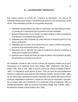 34
III - LAS HABILIDADES PROSOCIALES
Este capítulo presenta el currículo del “Programa de Habilidades”, una serie de 40
habilidades diseñada para reforzar el desarrollo prosocial de los niños de preescolar y jardín
infantil. Estas habilidades se dividen en los siguientes seis grupos:
1. Habilidades Sociales Básicas, las cuales son aprendidas más fácilmente por el niño(a)
y a menudo son un prerrequisito para la enseñanza de otras habilidades.
2. Destrezas Relacionadas con la Escuela, las cuales enfatizan el éxito principalmente
en la escuela o en el ambiente de la guardería.
3. Habilidades para Hacer Amistades, las cuales estimulan la interacción positiva con los
pares o compañeros.
4. Habilidades para el manejo de los Sentimientos, las cuales se diseñan para generar
conciencia de los sentimientos propios y ajenos.
5. Alternativas ante la Agresión, las cuales le proporcionan opciones prosociales al
niño(a) para el manejo de los conflictos.
6. Destrezas para el manejo del Estrés, las cuales se refieren a las situaciones de estrés
frecuentemente encontradas por el niño (a).
Las habilidades incluidas en este currículo involucran las conductas sociales que se creen
relacionadas con la aceptación de los pares (Dodge, 1983; Greenwood, Todd, Hops, &
Walker, 1982; Mize & Ladd, 1984), la atención positiva del maestro (Cartledge & Milbum,
1980), y la competencia social (Spivack & Shure, 1974), así como las que probablemente
refuerzan la satisfacción personal de los niños (Goldstein, Sprafkin, Gershaw & Klein, 1980).
Se han seleccionado habilidades prosociales adicionales para enseñar alternativas ante las
conductas maladaptativas empleadas a menudo por niños que son rechazados o ignorados
por sus grupos, tales como deficiencias en la cooperación (Coie & Kupersmidt, 1983), la
ansiedad (Buhremester, 1982), las conductas disociadoras (Dodge, Coie, & Bralke, 1982), y
las agresiones verbales y físicas (Dodge y otros, 1982).
 