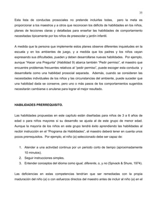 35
Esta lista de conductas prosociales no pretende incluirlas todas, pero la meta es
proporcionar a los maestros y a otros que reconocen los déficits de habilidades en los niños,
planes de lecciones claras y detalladas para enseñar las habilidades de comportamiento
necesitadas típicamente por los niños de preescolar y jardín infantil.
A medida que la persona que implemente estos planes observe diferentes inquietudes en la
escuela y en los ambientes de juego, y a medida que los padres y los niños vayan
expresando sus dificultades, pueden y deben desarrollarse nuevas habilidades. Por ejemplo,
aunque “Hacer una Pregunta” (Habilidad 9) abarca también “Pedir permiso”, el maestro que
encuentre problemas frecuentes relativos al “pedir permiso”, puede escoger esta conducta y
desarrollarla como una habilidad prosocial separada. Además, cuando se consideren las
necesidades individuales de los niños y las circunstancias del ambiente, puede suceder que
una habilidad dada se conserve, pero uno o más pasos de los comportamientos sugeridos
necesitarán cambiarse o anularse para lograr el mejor resultado.
HABILIDADES PRERREQUISITO.
Las habilidades propuestas en este capítulo están diseñadas para niños de 3 a 6 años de
edad o para niños mayores si su desarrollo se ajusta al de este grupo de menor edad.
Aunque la mayoría de los niños en este grupo tendrá éxito aprendiendo las habilidades al
recibir instrucción en el “Programa de Habilidades”, el maestro deberá tener en cuenta unos
pocos prerrequisitos. Por ejemplo, el niño (a) seleccionado debe ser capaz de:
1. Atender a una actividad continua por un periodo corto de tiempo (aproximadamente
10 minutos).
2. Seguir instrucciones simples.
3. Entender conceptos del idioma como igual, diferente, o, y no (Spivack & Shure, 1974).
Las deficiencias en estas competencias tendrían que ser remediadas con la propia
maduración del niño (a) o con esfuerzos directos del maestro antes de incluir al niño (a) en el
 