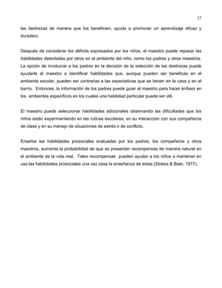 37
las destrezas de manera que los beneficien, ayuda a promover un aprendizaje eficaz y
duradero.
Después de considerar los déficits expresados por los niños, el maestro puede repasar las
habilidades detectadas por otros en el ambiente del niño, como los padres y otros maestros.
La opción de involucrar a los padres en la decisión de la selección de las destrezas puede
ayudarle al maestro a identificar habilidades que, aunque pueden ser benéficas en el
ambiente escolar, pueden ser contrarias a las expectativas que se tienen en la casa y en el
barrio. Entonces, la información de los padres puede guiar al maestro para hacer énfasis en
los ambientes específicos en los cuales una habilidad particular puede ser útil.
El maestro puede seleccionar habilidades adicionales observando las dificultades que los
niños están experimentando en las rutinas escolares, en su interacción con sus compañeros
de clase y en su manejo de situaciones de estrés o de conflicto.
Enseñar las habilidades prosociales evaluadas por los padres, los compañeros y otros
maestros, aumenta la probabilidad de que se presenten recompensas de manera natural en
el ambiente de la vida real. Tales recompensas pueden ayudar a los niños a mantener en
uso las habilidades prosociales una vez cesa la enseñanza de éstas (Stokes & Baer, 1977).
 