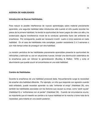 38
AGENDA DE HABILIDADES
Introducción de Nuevas Habilidades.
Para reducir la posible interferencia de nuevos aprendizajes sobre material previamente
aprendido, una segunda habilidad debe introducirse sólo cuando el niño pueda recordar los
pasos de la primera habilidad, ha tenido la oportunidad de hacer juegos de roles con ella y ha
evidenciado alguna transferencia inicial de la conducta aprendida fuera del ambiente de
enseñanza. Por consiguiente, puede ser necesario invertir cuatro o cinco sesiones en cada
habilidad. En el caso de habilidades más complejas, pueden necesitarse 2 ó 3 semanas o
aún más tiempo antes de proseguir con otra habilidad.
La revisión periódica de las habilidades previamente aprendidas presenta la oportunidad de
reforzarlas y estimular su uso en situaciones nuevas, brindar una disminución sistemática de
la enseñanza para así reforzar la generalización (Buckley & Walker, 1978) y evita el
aburrimiento que puede ocurrir al concentrarse en una sola habilidad.
Cambio de Habilidades
Durante la enseñanza de una habilidad prosocial dada, frecuentemente surge la necesidad
de enseñar otra habilidad diferente. Por ejemplo, un niño que responde con agresión cuando
está enfadado, puede necesitar aprender no sólo “enfrentar el enojo” (Habilidad 28), sino
también las habilidades asociadas con los factores que causan su enojo, como “pedir ayuda”
(Habilidad 6) o “enfrentarse con el perder” (Habilidad 36). Cuando tal circunstancia ocurre,
es importante que el maestro se cambie a la nueva habilidad en la marcha o tome nota de la
necesidad, para tratarla en una sesión posterior.
 