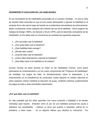 39
DESEMPEÑO O EJECUCIÓN DE LAS HABILIDADES.
El uso competente de las habilidades prosociales es un proceso complejo. Ya que la meta
de enseñar tales conductas es que el niño pueda desempeñar o ejecutar la habilidad en el
contexto de la vida real en lugar de hacerlo en el aislamiento del ambiente de entrenamiento,
deben considerarse varios aspectos del contexto del uso de la habilidad. Como sugieren los
trabajos de Dodge (1985) y de Spivack y Shure (1974), para el desarrollo competente de las
habilidades, el niño debe estar en condiciones de contestar las siguientes preguntas:
1. ¿Por qué debo usar la habilidad?
2. ¿Con quien debo usar la destreza?
3. ¿Qué habilidad debo escoger?
4. ¿Dónde debo usarla?
5. ¿Cuándo debo usar la habilidad?
6. ¿Cómo debo desempeñar o ejecutar la habilidad?
7. ¿Qué debo hacer si la habilidad no es exitosa?
Aunque muchos de estos asuntos se tratan en las habilidades mismas, como pasos
particulares de comportamiento y en los cuatro componentes del “Programa de Habilidades”
(el modelaje, los juegos de roles, la retroalimentación sobre el desempeño, y el
entrenamiento en la transferencia de conductas), puede lograrse un énfasis adicional en
estos aspectos críticos mediante la discusión de grupo, mediante prácticas suplementarias
de juegos de roles y otras actividades relacionadas.
¿Por qué debo usar la habilidad?
Es más probable que los niños aprendan una nueva conducta o habilidad si se sienten
motivados para hacerlo. Entender cómo el uso de una habilidad prosocial les ayuda a
satisfacer sus necesidades - obtener un favor que quieren o necesitan, salirse de un
problema, y otras cosas - es un aspecto valioso que refuerza la motivación. Por
 
