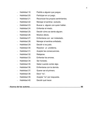 4
- Habilidad 19: Pedirle a alguien que juegue.
- Habilidad 20: Participar en un juego.
- Habilidad 21: Reconocer los propios sentimientos.
- Habilidad 22: Manejar el sentirse excluido.
- Habilidad 23: Buscar a alguien con quien hablar.
- Habilidad 24: Enfrentar el miedo.
- Habilidad 25: Decidir cómo se siente alguien.
- Habilidad 26: Mostrar afecto.
- Habilidad 27: Enfrentarse con ser molestado.
- Habilidad 28: Manejar el sentirse enfadado.
- Habilidad 29: Decidir si es justo.
- Habilidad 30: Resolver un problema.
- Habilidad 31: Aceptar las consecuencias.
- Habilidad 32: Relajarse.
- Habilidad 33: Enfrentar los errores.
- Habilidad 34: Ser honesto.
- Habilidad 35: Saber cuando contar algo.
- Habilidad 36: Enfrentarse con la derrota.
- Habilidad 37: Querer ser el primero.
- Habilidad 38: Decir “no”.
- Habilidad 39: Aceptar “no” por respuesta.
- Habilidad 40: Decidir qué hacer.
- Acerca de los autores................................................................................................. 86
 