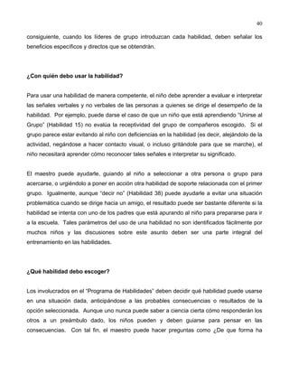 40
consiguiente, cuando los líderes de grupo introduzcan cada habilidad, deben señalar los
beneficios específicos y directos que se obtendrán.
¿Con quién debo usar la habilidad?
Para usar una habilidad de manera competente, el niño debe aprender a evaluar e interpretar
las señales verbales y no verbales de las personas a quienes se dirige el desempeño de la
habilidad. Por ejemplo, puede darse el caso de que un niño que está aprendiendo “Unirse al
Grupo” (Habilidad 15) no evalúa la receptividad del grupo de compañeros escogido. Si el
grupo parece estar evitando al niño con deficiencias en la habilidad (es decir, alejándolo de la
actividad, negándose a hacer contacto visual, o incluso gritándole para que se marche), el
niño necesitará aprender cómo reconocer tales señales e interpretar su significado.
El maestro puede ayudarle, guiando al niño a seleccionar a otra persona o grupo para
acercarse, o urgiéndolo a poner en acción otra habilidad de soporte relacionada con el primer
grupo. Igualmente, aunque “decir no” (Habilidad 38) puede ayudarle a evitar una situación
problemática cuando se dirige hacia un amigo, el resultado puede ser bastante diferente si la
habilidad se intenta con uno de los padres que está apurando al niño para prepararse para ir
a la escuela. Tales parámetros del uso de una habilidad no son identificados fácilmente por
muchos niños y las discusiones sobre este asunto deben ser una parte integral del
entrenamiento en las habilidades.
¿Qué habilidad debo escoger?
Los involucrados en el “Programa de Habilidades” deben decidir qué habilidad puede usarse
en una situación dada, anticipándose a las probables consecuencias o resultados de la
opción seleccionada. Aunque uno nunca puede saber a ciencia cierta cómo responderán los
otros a un preámbulo dado, los niños pueden y deben guiarse para pensar en las
consecuencias. Con tal fin, el maestro puede hacer preguntas como ¿De que forma ha
 