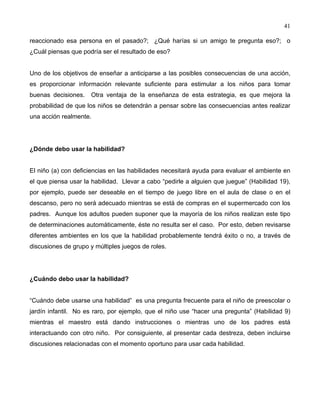 41
reaccionado esa persona en el pasado?; ¿Qué harías si un amigo te pregunta eso?; o
¿Cuál piensas que podría ser el resultado de eso?
Uno de los objetivos de enseñar a anticiparse a las posibles consecuencias de una acción,
es proporcionar información relevante suficiente para estimular a los niños para tomar
buenas decisiones. Otra ventaja de la enseñanza de esta estrategia, es que mejora la
probabilidad de que los niños se detendrán a pensar sobre las consecuencias antes realizar
una acción realmente.
¿Dónde debo usar la habilidad?
El niño (a) con deficiencias en las habilidades necesitará ayuda para evaluar el ambiente en
el que piensa usar la habilidad. Llevar a cabo “pedirle a alguien que juegue” (Habilidad 19),
por ejemplo, puede ser deseable en el tiempo de juego libre en el aula de clase o en el
descanso, pero no será adecuado mientras se está de compras en el supermercado con los
padres. Aunque los adultos pueden suponer que la mayoría de los niños realizan este tipo
de determinaciones automáticamente, éste no resulta ser el caso. Por esto, deben revisarse
diferentes ambientes en los que la habilidad probablemente tendrá éxito o no, a través de
discusiones de grupo y múltiples juegos de roles.
¿Cuándo debo usar la habilidad?
“Cuándo debe usarse una habilidad” es una pregunta frecuente para el niño de preescolar o
jardín infantil. No es raro, por ejemplo, que el niño use “hacer una pregunta” (Habilidad 9)
mientras el maestro está dando instrucciones o mientras uno de los padres está
interactuando con otro niño. Por consiguiente, al presentar cada destreza, deben incluirse
discusiones relacionadas con el momento oportuno para usar cada habilidad.
 