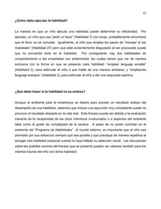 42
¿Cómo debo ejecutar la habilidad?
La manera en que un niño ejecuta una habilidad puede determinar su efectividad. Por
ejemplo, un niño que usa “pedir un favor” (Habilidad 7) con enojo, probablemente encontrará
que el favor no se concede. Igualmente, el niño que emplea los pasos de “manejar el ser
molestado” (Habilidad 27) pero que está evidentemente disgustado al ser provocado puede
que no encuentre éxito en la habilidad. Por consiguiente, hay dos habilidades de
comportamiento a ser enseñadas con anterioridad, las cuales tienen que ver de manera
exclusiva con la forma en que se presenta cada habilidad: “emplear lenguaje amable”
(Habilidad 2), para estimular al niño a que hable de una manera amistosa, y “empleando
lenguaje enérgico” (Habilidad 3), para estimular al niño a dar una respuesta asertiva.
¿Qué debo hacer si la habilidad no es exitosa?
Aunque el ambiente para la enseñanza se diseña para proveer un resultado exitoso del
desempeño de una habilidad, sabemos que incluso una ejecución muy competente puede no
provocar el resultado deseado en la vida real. Este fracaso puede ser debido a la evaluación
inexacta de la receptividad de los otros individuos involucrados o a aspectos del ambiente
tales como el grado de complejidad de la escena. A pesar de no poder controlar en el
ambiente del “Programa de Habilidades” el mundo externo, es importante que el niño sea
premiado por sus esfuerzos siempre que sea posible y que practique de manera repetitiva el
escoger otra habilidad prosocial cuando le haya fallado su selección inicial. Las discusiones
sobre las posibles razones del fracaso que se presentó pueden ser valiosas también para los
intentos futuros del niño con dicha habilidad.
 