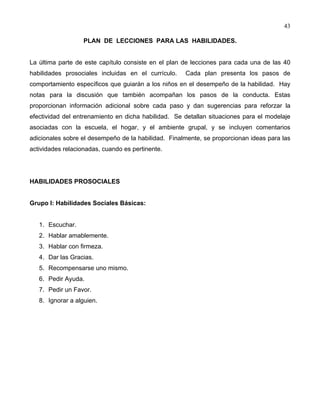 43
PLAN DE LECCIONES PARA LAS HABILIDADES.
La última parte de este capítulo consiste en el plan de lecciones para cada una de las 40
habilidades prosociales incluidas en el currículo. Cada plan presenta los pasos de
comportamiento específicos que guiarán a los niños en el desempeño de la habilidad. Hay
notas para la discusión que también acompañan los pasos de la conducta. Estas
proporcionan información adicional sobre cada paso y dan sugerencias para reforzar la
efectividad del entrenamiento en dicha habilidad. Se detallan situaciones para el modelaje
asociadas con la escuela, el hogar, y el ambiente grupal, y se incluyen comentarios
adicionales sobre el desempeño de la habilidad. Finalmente, se proporcionan ideas para las
actividades relacionadas, cuando es pertinente.
HABILIDADES PROSOCIALES
Grupo I: Habilidades Sociales Básicas:
1. Escuchar.
2. Hablar amablemente.
3. Hablar con firmeza.
4. Dar las Gracias.
5. Recompensarse uno mismo.
6. Pedir Ayuda.
7. Pedir un Favor.
8. Ignorar a alguien.
 