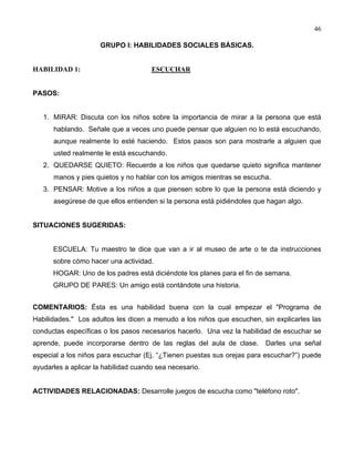 46
GRUPO I: HABILIDADES SOCIALES BÁSICAS.
HABILIDAD 1: ESCUCHAR
PASOS:
1. MIRAR: Discuta con los niños sobre la importancia de mirar a la persona que está
hablando. Señale que a veces uno puede pensar que alguien no lo está escuchando,
aunque realmente lo esté haciendo. Estos pasos son para mostrarle a alguien que
usted realmente le está escuchando.
2. QUEDARSE QUIETO: Recuerde a los niños que quedarse quieto significa mantener
manos y pies quietos y no hablar con los amigos mientras se escucha.
3. PENSAR: Motive a los niños a que piensen sobre lo que la persona está diciendo y
asegúrese de que ellos entienden si la persona está pidiéndoles que hagan algo.
SITUACIONES SUGERIDAS:
ESCUELA: Tu maestro te dice que van a ir al museo de arte o te da instrucciones
sobre cómo hacer una actividad.
HOGAR: Uno de los padres está diciéndote los planes para el fin de semana.
GRUPO DE PARES: Un amigo está contándote una historia.
COMENTARIOS: Ésta es una habilidad buena con la cual empezar el "Programa de
Habilidades." Los adultos les dicen a menudo a los niños que escuchen, sin explicarles las
conductas específicas o los pasos necesarios hacerlo. Una vez la habilidad de escuchar se
aprende, puede incorporarse dentro de las reglas del aula de clase. Darles una señal
especial a los niños para escuchar (Ej. “¿Tienen puestas sus orejas para escuchar?”) puede
ayudarles a aplicar la habilidad cuando sea necesario.
ACTIVIDADES RELACIONADAS: Desarrolle juegos de escucha como "teléfono roto".
 