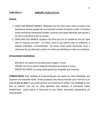 47
HABILIDAD 2: HABLAR AMABLEMENTE
PASOS:
1. USAR UNA MIRADA AMABLE: Reflexione con los niños sobre cómo el cuerpo y las
expresiones faciales pueden dar una impresión amable (amistosa) u hostil. El maestro
puede representar expresiones faciales y posturas del cuerpo diferentes para ayudar a
los niños a identificar lo que es amable.
2. USAR UNA VOZ AMABLE: Dígales a los niños que una voz amable es una voz "para
usar en espacios cerrados" - no fuerte, como la que podrían usar en exteriores, o
estando enfadados, o lamentándose. De nuevo, usted puede representar tonos y
volúmenes de voz diferentes y pedir a los niños que identifiquen cuáles son amistosos.
SITUACIONES SUGERIDAS:
ESCUELA: Un maestro te ha pedido que le hagas un favor.
HOGAR: Uno de tus padres acaba de recordarte que limpies tu cuarto.
GRUPO DE PARES: Un amigo está jugando con el juguete que tu quieres.
COMENTARIOS: Esta habilidad es fundamental para ser usada con otras habilidades que
requieren una respuesta verbal. Puede ayudarse a los niños a entender que a menudo no es
tanto lo que se dice lo que puede generar una respuesta de enfado, sino la forma en que
esto se expresa. Una vez los niños aprendan esta destreza, el recordarles hablar
amablemente puede reducir la frecuencia en que hablan demasiado ruidosamente y/o
lamentándose.
 
