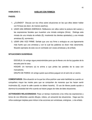 48
HABILIDAD 3. HABLAR CON FIRMEZA
PASOS:
1. ¿CUÁNDO? Discuta con los niños sobre situaciones en las que ellos deben hablar
con firmeza (es decir, de manera asertiva).
2. USAR UNA MIRADA ENÉRGICA: Reflexione con ellos sobre la postura del cuerpo y
las expresiones faciales que muestran una mirada enérgica (firme). Distinga esta
mirada de una mirada de enfado (Ej. mostrando los dientes apretados) y una mirada
amistosa (Ej. sonriendo).
3. USAR UNA VOZ FIRME: Señale que una voz firme o enérgica es una ligeramente
más fuerte que una amistosa y con la cual las palabras se dicen más claramente.
Muestre ejemplos de esta voz en contraste con voces amistosas y de enfado.
SITUACIONES SUGERIDAS:
ESCUELA: Un amigo sigue presionándote para que te lleves uno de los juguetes de la
escuela para la casa.
HOGAR: Un hermano (a) te anima a que pintes las paredes de la casa con
marcadores.
GRUPO DE PARES: Un amigo quiere que ambos jueguen en el carro de un vecino.
COMENTARIOS: Otra situación en la que los niños podrían usar esta habilidad es cuando un
compañero mayor les insiste para que se comporten de maneras que los hacen sentir
incómodos (Ej. cruzar la calle cuando no deben hacerlo). El uso de títeres puede ayudar a
disminuir la ansiedad del niño cuando se hacen juegos de roles de tales situaciones.
ACTIVIDADES RELACIONADAS: Pase un tiempo mostrando a los niños las expresiones y
tonos de voz diferentes usando dibujos, videos, y/o actuando las situaciones. Haga que los
niños sostengan tarjetas para indicar si las acciones son amistosas, enérgicas , o de enfado.
 