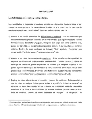 5
PRESENTACIÓN
Las habilidades prosociales y su importancia.
Las habilidades o destrezas prosociales constituyen elementos fundamentales a ser
trabajados en un proyecto de prevención de la violencia y la promoción de patrones de
convivencia pacífica en los niños (as)1
. Cumplen varios objetivos básicos:
a) Brindar a los niños elementos de socialización y cortesía. Se ha detectado que
frecuentemente la agresión se instala en el aula debido a que algún niño (a) no sabe la
forma adecuada de solicitar un juguete, el ingreso a un juego o un turno. Debido a esto,
puede ser agredido por sus pares (sus iguales) o aislado. A su vez, él puede tornarse
violento. Dentro de estas destrezas se incluyen “decir gracias”, “comenzar una
conversación”, “solicitar hablar”, “hablar amablemente”, etc.
b) Aportar a los niños herramientas de asertividad. Ésta se refiere a la capacidad de
expresar eficazmente los propios deseos y necesidades. Cuando un niño(a) carece de
este tipo de destrezas, puede expresarse de manera que irrespeta y agrede a sus
pares, o puede ser incapaz de manifestar lo suyo, situándose en un lugar pasivo. Esto
propicia que sea victimizado. Dentro de tales habilidades pueden incluirse “conocer los
propios sentimientos”, “expresar los propios sentimientos”, “compartir”, etc.
c) Darle a los niños elementos de prevención y manejo de conflictos. Estos apuntan a
que los niños aprendan a “evitar que se instale la agresión” o “evitar involucrarse” en
escenas de este tipo cuando se les presente tal posibilidad. Además, pretenden
enseñarle a los niños a autocontrolarse de manera suficiente para no desencadenar
ellos la violencia. Dentro de estas destrezas se incluyen “la relajación”, “la
1
El texto se refiere por igual a ambos géneros, excepto en los casos en que sea evidente la referencia a sólo
uno de ellos. Con el fin de no sobrecargar el texto, solo en algunos casos se explicitan ambos sexos.
 