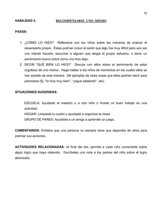 50
HABILIDAD 5. RECOMPENSARSE UNO MISMO
PASOS:
1. ¿CÓMO LO HIZO? Reflexione con los niños sobre las maneras de evaluar el
desempeño propio. Éstas podrían incluir el sentir que algo fue muy difícil pero aún así
uno intentó hacerlo, escuchar a alguien que elogia el propio esfuerzo, o tener un
sentimiento bueno sobre cómo uno hizo algo.
2. DECIR "QUÉ BIEN LO HICE!" Discuta con ellos sobre el sentimiento de estar
orgulloso de uno mismo. Haga hablar a los niños de momentos en los cuales ellos se
han sentido de esta manera. Dé ejemplos de otras cosas que ellos podrían decir para
premiarse (Ej. "lo hice muy bien", “¡sigue adelante!”, etc).
SITUACIONES SUGERIDAS:
ESCUELA: Ayudaste al maestro o a otro niño o hiciste un buen trabajo en una
actividad.
HOGAR: Limpiaste tu cuarto o ayudaste a organizar la mesa.
GRUPO DE PARES: Ayudaste a un amigo a aprender un juego.
COMENTARIOS: Enfatice que una persona no siempre tiene que depender de otros para
premiar sus acciones.
ACTIVIDADES RELACIONADAS: Al final del día, permita a cada niño comentarle sobre
algún logro que haya obtenido. Escríbales una nota a los padres del niño sobre el logro
alcanzado.
 