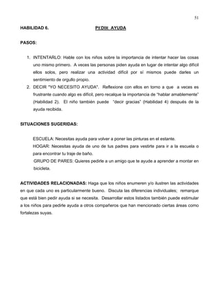 51
HABILIDAD 6. PEDIR AYUDA
PASOS:
1. INTENTARLO: Hable con los niños sobre la importancia de intentar hacer las cosas
uno mismo primero. A veces las personas piden ayuda en lugar de intentar algo difícil
ellos solos, pero realizar una actividad difícil por sí mismos puede darles un
sentimiento de orgullo propio.
2. DECIR "YO NECESITO AYUDA". Reflexione con ellos en torno a que a veces es
frustrante cuando algo es difícil, pero recalque la importancia de “hablar amablemente”
(Habilidad 2). El niño también puede “decir gracias” (Habilidad 4) después de la
ayuda recibida.
SITUACIONES SUGERIDAS:
ESCUELA: Necesitas ayuda para volver a poner las pinturas en el estante.
HOGAR: Necesitas ayuda de uno de tus padres para vestirte para ir a la escuela o
para encontrar tu traje de baño.
GRUPO DE PARES: Quieres pedirle a un amigo que te ayude a aprender a montar en
bicicleta.
ACTIVIDADES RELACIONADAS: Haga que los niños enumeren y/o ilustren las actividades
en que cada uno es particularmente bueno. Discuta las diferencias individuales; remarque
que está bien pedir ayuda si se necesita. Desarrollar estos listados también puede estimular
a los niños para pedirle ayuda a otros compañeros que han mencionado ciertas áreas como
fortalezas suyas.
 