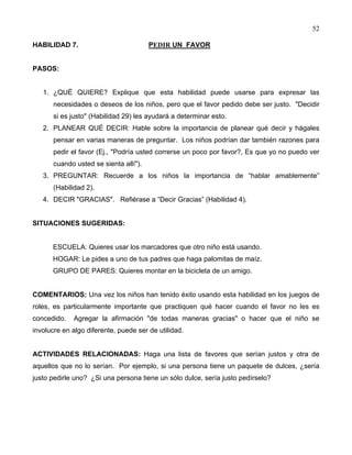 52
HABILIDAD 7. PEDIR UN FAVOR
PASOS:
1. ¿QUÉ QUIERE? Explique que esta habilidad puede usarse para expresar las
necesidades o deseos de los niños, pero que el favor pedido debe ser justo. "Decidir
si es justo" (Habilidad 29) les ayudará a determinar esto.
2. PLANEAR QUÉ DECIR: Hable sobre la importancia de planear qué decir y hágales
pensar en varias maneras de preguntar. Los niños podrían dar también razones para
pedir el favor (Ej., "Podría usted correrse un poco por favor?, Es que yo no puedo ver
cuando usted se sienta allí").
3. PREGUNTAR: Recuerde a los niños la importancia de “hablar amablemente”
(Habilidad 2).
4. DECIR "GRACIAS". Refiérase a “Decir Gracias” (Habilidad 4).
SITUACIONES SUGERIDAS:
ESCUELA: Quieres usar los marcadores que otro niño está usando.
HOGAR: Le pides a uno de tus padres que haga palomitas de maíz.
GRUPO DE PARES: Quieres montar en la bicicleta de un amigo.
COMENTARIOS: Una vez los niños han tenido éxito usando esta habilidad en los juegos de
roles, es particularmente importante que practiquen qué hacer cuando el favor no les es
concedido. Agregar la afirmación "de todas maneras gracias" o hacer que el niño se
involucre en algo diferente, puede ser de utilidad.
ACTIVIDADES RELACIONADAS: Haga una lista de favores que serían justos y otra de
aquellos que no lo serían. Por ejemplo, si una persona tiene un paquete de dulces, ¿sería
justo pedirle uno? ¿Si una persona tiene un sólo dulce, sería justo pedírselo?
 
