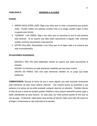 53
HABILIDAD 8. IGNORAR A ALGUIEN
PASOS:
1. MIRAR HACIA OTRO LADO: Diga a los niños que no miren a la persona que quieren
evitar. Pueden voltear sus cabezas, pueden mirar a un amigo, pueden coger un libro
o juguete para mirarlo.
2. "CERRAR" LOS OÍDOS: Diga a los niños que no escuchen lo que la otra persona
está diciendo. Si se supone que ellos están escuchando a alguien más, entonces
pueden continuar escuchando a esa persona.
3. ESTAR CALLADO: Recuérdeles a los niños que no le digan nada a la persona que
está incomodándolos.
SITUACIONES SUGERIDAS:
ESCUELA: Otro niño está hablándote cuando se supone que estás escuchando al
maestro.
HOGAR: Un hermano (a) está intentando impedirte que escuches música.
GRUPO DE PARES: Otro niño está intentando interferir en un juego que estás
realizando.
COMENTARIOS: Discuta el hecho de que a veces alguien que está actuando tontamente
está intentando de este modo obtener atención. Una manera buena de enseñarle a esa
persona a no actuar así es evitar prestarle cualquier atención en absoluto. También discuta
la idea de que a veces los amigos pueden molestar a otros porque realmente quieren jugar y
están solicitándolo de esta manera. En este caso, los niños podrían pedirle al niño que se
una al juego. Finalmente, hable sobre otras formas de ignorar, tales como salir del cuarto en
el hogar o involucrarse en otra actividad en la escuela.
 