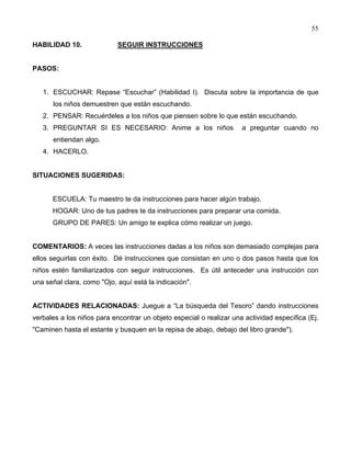 55
HABILIDAD 10. SEGUIR INSTRUCCIONES
PASOS:
1. ESCUCHAR: Repase “Escuchar” (Habilidad I). Discuta sobre la importancia de que
los niños demuestren que están escuchando.
2. PENSAR: Recuérdeles a los niños que piensen sobre lo que están escuchando.
3. PREGUNTAR SI ES NECESARIO: Anime a los niños a preguntar cuando no
entiendan algo.
4. HACERLO.
SITUACIONES SUGERIDAS:
ESCUELA: Tu maestro te da instrucciones para hacer algún trabajo.
HOGAR: Uno de tus padres te da instrucciones para preparar una comida.
GRUPO DE PARES: Un amigo te explica cómo realizar un juego.
COMENTARIOS: A veces las instrucciones dadas a los niños son demasiado complejas para
ellos seguirlas con éxito. Dé instrucciones que consistan en uno o dos pasos hasta que los
niños estén familiarizados con seguir instrucciones. Es útil anteceder una instrucción con
una señal clara, como "Ojo, aquí está la indicación".
ACTIVIDADES RELACIONADAS: Juegue a “La búsqueda del Tesoro” dando instrucciones
verbales a los niños para encontrar un objeto especial o realizar una actividad específica (Ej.
"Caminen hasta el estante y busquen en la repisa de abajo, debajo del libro grande").
 