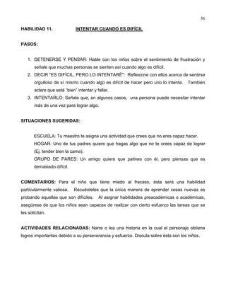 56
HABILIDAD 11. INTENTAR CUANDO ES DIFÍCIL
PASOS:
1. DETENERSE Y PENSAR: Hable con los niños sobre el sentimiento de frustración y
señale que muchas personas se sienten así cuando algo es difícil.
2. DECIR "ES DIFÍCIL, PERO LO INTENTARÉ": Reflexione con ellos acerca de sentirse
orgulloso de sí mismo cuando algo es difícil de hacer pero uno lo intenta. También
aclare que está “bien” intentar y fallar.
3. INTENTARLO: Señale que, en algunos casos, una persona puede necesitar intentar
más de una vez para lograr algo.
SITUACIONES SUGERIDAS:
ESCUELA: Tu maestro te asigna una actividad que crees que no eres capaz hacer.
HOGAR: Uno de tus padres quiere que hagas algo que no te crees capaz de lograr
(Ej. tender bien la cama).
GRUPO DE PARES: Un amigo quiere que patines con él, pero piensas que es
demasiado difícil.
COMENTARIOS: Para el niño que tiene miedo al fracaso, ésta será una habilidad
particularmente valiosa. Recuérdeles que la única manera de aprender cosas nuevas es
probando aquellas que son difíciles. Al asignar habilidades preacadémicas o académicas,
asegúrese de que los niños sean capaces de realizar con cierto esfuerzo las tareas que se
les solicitan.
ACTIVIDADES RELACIONADAS: Narre o lea una historia en la cual el personaje obtiene
logros importantes debido a su perseverancia y esfuerzo. Discuta sobre ésta con los niños.
 