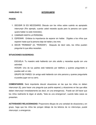 57
HABILIDAD 12. INTERRUMPIR
PASOS:
1. DECIDIR SI ES NECESARIO: Discuta con los niños sobre cuándo es apropiado
interrumpir (Por ejemplo, cuando usted necesita ayuda pero la persona con quien
quiere hablar no está mirándolo).
2. CAMINAR HASTA LA PERSONA.
3. ESPERAR: Enfatice la importancia de esperar sin hablar. Dígales a los niños que
esperen hasta que la persona deje de hablar y los mire.
4. DECIR "PERMISO" (O, "PERDON"): Después de decir esto, los niños pueden
preguntar lo que ellos necesitan.
SITUACIONES SUGERIDAS:
ESCUELA: Tu maestro está hablando con otro adulto y necesitas ayuda con una
actividad.
HOGAR: Uno de tus padres está hablando por teléfono y quieres preguntarle si
puedes salir un rato.
GRUPO DE PARES: Un amigo está hablando con otra persona y quieres preguntarle
si puedes jugar con su carro.
COMENTARIOS: Será importante discutir situaciones en las que los niños no deben
interrumpir (Ej. para hacer una pregunta que podría esperar) y situaciones en las que ellos
deben interrumpir inmediatamente (es decir, en una emergencia). Puede ser útil hacer que
los niños realmente le digan al adulto, "ésta es una emergencia", cuando tales casos se
presenten.
ACTIVIDADES RELACIONADAS: Proporcione dibujos de una variedad de situaciones y en
grupo, haga que los niños les pongan debajo de los letreros de no interrumpa, puede
interrumpir, o emergencia.
 