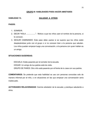 58
GRUPO III: HABILIDADES PARA HACER AMISTADES
HABILIDAD 13. SALUDAR A OTROS
PASOS:
1. SONREIR.
2. DECIR "HOLA ..................”: Motive a que los niños usen el nombre de la persona, si
lo conocen.
3. SEGUIR CAMINANDO: Este paso debe usarse si se supone que los niños están
desplazándose junto con el grupo o si no conocen bien a la persona que saludan.
Los niños pueden empezar luego una conversación, si la persona con quien hablan es
un amigo.
SITUACIONES SUGERIDAS:
ESCUELA: Estás pasando por el corredor de la escuela.
HOGAR: Un amigo de tus padres está de visita.
GRUPO DE PARES: Otro niño está pasando por el frente de tu casa con sus padres.
COMENTARIOS: Se pretende que esta habilidad se use con personas conocidas solo de
manera informal por el niño, o en situaciones en las que empezar una conversación sería
inadecuado.
ACTIVIDADES RELACIONADAS: Camine alrededor de la escuela y practique saludando a
otros.
 