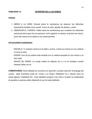 59
HABILIDAD 14. INTERPRETAR A LOS DEMÁS
PASOS:
1. MIRAR A LA CARA: Discuta sobre la importancia de observar las diferentes
expresiones faciales como sonreír, fruncir el ceño, apretar los dientes, y otras.
2. OBSERVAR EL CUERPO: Hable sobre los sentimientos que muestran las diferentes
posiciones del cuerpo de una persona, como agachar la cabeza, empuñar las manos,
poner las manos en la cadera y así sucesivamente.
SITUACIONES SUGERIDAS:
ESCUELA: Tu maestro camina en el salón y sonríe, o tiene sus manos en sus caderas
y frunce el ceño.
HOGAR: Uno de tus padres está sentado con su cabeza apoyada en sus manos y no
dice nada.
GRUPO DE PARES: Un amigo insiste en alejarse de ti y no te contesta cuando
intentas hablar con él.
COMENTARIOS: Esta habilidad se concentra en aprender a prestar atención al lenguaje del
cuerpo; debe enseñarse antes de “unirse a un Grupo” (Habilidad 15) y “decidir cómo se
siente alguien” (Habilidad 25). Esta habilidad ayudará a los niños a evaluar la receptividad
de aquellos a quienes están dirigiendo el uso de cada habilidad.
 