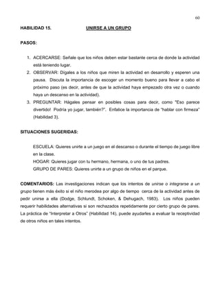 60
HABILIDAD 15. UNIRSE A UN GRUPO
PASOS:
1. ACERCARSE: Señale que los niños deben estar bastante cerca de donde la actividad
está teniendo lugar.
2. OBSERVAR: Dígales a los niños que miren la actividad en desarrollo y esperen una
pausa. Discuta la importancia de escoger un momento bueno para llevar a cabo el
próximo paso (es decir, antes de que la actividad haya empezado otra vez o cuando
haya un descanso en la actividad).
3. PREGUNTAR: Hágales pensar en posibles cosas para decir, como "Eso parece
divertido! Podría yo jugar, también?”. Enfatice la importancia de “hablar con firmeza”
(Habilidad 3).
SITUACIONES SUGERIDAS:
ESCUELA: Quieres unirte a un juego en el descanso o durante el tiempo de juego libre
en la clase.
HOGAR: Quieres jugar con tu hermano, hermana, o uno de tus padres.
GRUPO DE PARES: Quieres unirte a un grupo de niños en el parque.
COMENTARIOS: Las investigaciones indican que los intentos de unirse o integrarse a un
grupo tienen más éxito si el niño merodea por algo de tiempo cerca de la actividad antes de
pedir unirse a ella (Dodge, Schlundt, Schoken, & Dehugach, 1983). Los niños pueden
requerir habilidades alternativas si son rechazados repetidamente por cierto grupo de pares.
La práctica de “Interpretar a Otros” (Habilidad 14), puede ayudarles a evaluar la receptividad
de otros niños en tales intentos.
 