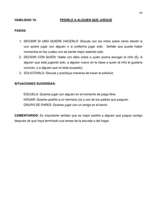 64
HABILIDAD 19. PEDIRLE A ALGUIEN QUE JUEGUE
PASOS:
1. DECIDIR SI UNO QUIERE HACERLO: Discuta con los niños sobre cómo decidir si
uno quiere jugar con alguien o si preferiría jugar solo. Señale que puede haber
momentos en los cuales uno se siente mejor estando solo.
2. DECIDIR CON QUIÉN: Hable con ellos sobre a quién podría escoger el niño (Ej. A
alguien que está jugando solo, a alguien nuevo en la clase a quien al niño le gustaría
conocer, o a alguien que no está ocupado).
3. SOLICITARLO: Discuta y practique maneras de hacer la solicitud.
SITUACIONES SUGERIDAS:
ESCUELA: Quieres jugar con alguien en el momento de juego libre.
HOGAR: Quieres pedirle a un hermano (a) o uno de tus padres que jueguen.
GRUPO DE PARES: Quieres jugar con un amigo en el barrio.
COMENTARIOS: Es importante señalar que es mejor pedirle a alguien que juegue contigo
después de que haya terminado sus tareas de la escuela o del hogar.
 