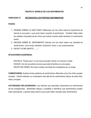 66
GRUPO IV: MANEJO DE LOS SENTIMIENTOS
HABILIDAD 21. RECONOCER LOS PROPIOS SENTIMIENTOS
PASOS:
1. PENSAR SOBRE LO QUE PASÓ: Reflexione con los niños sobre la importancia de
discutir lo que pasó, y que pudo haber causado el sentimiento. También hable sobre
las señales corporales de los niños que indican cuándo están teniendo un sentimiento
fuerte.
2. DECIDIR SOBRE EL SENTIMIENTO: Discuta con los niños sobre una variedad de
sentimientos, como enojo, felicidad, frustración, temor, y así sucesivamente.
3. DECIR "YO ME SIENTO…......"
SITUACIONES SUGERIDAS:
ESCUELA: Tienes que ir a una nueva escuela, donde no conoces a nadie.
HOGAR: Uno de tus padres anuncia que toda la familia se va de paseo.
GRUPO DE PARES: No fuiste invitado a la fiesta de cumpleaños de un amigo.
COMENTARIOS: Explore tantas palabras de sentimientos diferentes como los niños puedan
manejar. Intente extender su vocabulario más allá de los sentimientos típicos de estar feliz,
triste y enojado.
ACTIVIDADES RELACIONADAS: Lea historias que describan claramente los sentimientos
de los protagonistas. Muéstreles dibujos y ayúdeles a identificar qué sentimientos pueden
estar expresando y genere ideas sobre lo que pudo haber causado esos sentimientos.
 