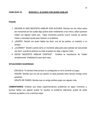 68
HABILIDAD 23. BUSCAR A ALGUIEN CON QUIEN HABLAR
PASOS:
1. DECIDIR SI UNO NECESITA HABLAR CON ALGUIEN: Discuta con los niños sobre
los momentos en los cuales algo podría estar molestando a los niños y ellos quisieran
hablar con alguien sobre eso. Tales momentos podrían ocurrir cuando se sienten
tristes o necesitan ayuda para resolver un problema.
2. ¿QUIÉN? Decidir con quien hablar (es decir, uno de los padres, un maestro, o un
amigo).
3. ¿CUÁNDO? Decidir cuando sería un momento adecuado para solicitar ser escuchado
(es decir, cuando la persona no está ocupada con algo o alguien más).
4. DECIR "NECESITO HABLAR CONTIGO": Enfatice la importancia de “hablar
amablemente” (Habilidad 2) para decir esto.
SITUACIONES SUGERIDAS:
ESCUELA: Te sientes triste porque no conseguiste un turno durante un juego.
HOGAR: Sientes que uno de tus padres no está pasando tanto tiempo contigo como
quisieras.
GRUPO DE PARES: Sientes que un amigo prefiere jugar con alguien más.
COMENTARIOS: Enfatice que todos experimentamos problemas en algún momento y,
aunque hablar con alguien puede no resolver el problema realmente, puede de todas
maneras ayudarle a uno a sentirse mejor.
 