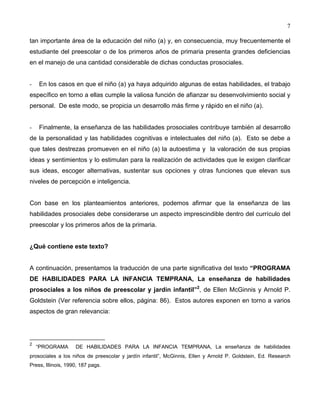 7
tan importante área de la educación del niño (a) y, en consecuencia, muy frecuentemente el
estudiante del preescolar o de los primeros años de primaria presenta grandes deficiencias
en el manejo de una cantidad considerable de dichas conductas prosociales.
- En los casos en que el niño (a) ya haya adquirido algunas de estas habilidades, el trabajo
específico en torno a ellas cumple la valiosa función de afianzar su desenvolvimiento social y
personal. De este modo, se propicia un desarrollo más firme y rápido en el niño (a).
- Finalmente, la enseñanza de las habilidades prosociales contribuye también al desarrollo
de la personalidad y las habilidades cognitivas e intelectuales del niño (a). Esto se debe a
que tales destrezas promueven en el niño (a) la autoestima y la valoración de sus propias
ideas y sentimientos y lo estimulan para la realización de actividades que le exigen clarificar
sus ideas, escoger alternativas, sustentar sus opciones y otras funciones que elevan sus
niveles de percepción e inteligencia.
Con base en los planteamientos anteriores, podemos afirmar que la enseñanza de las
habilidades prosociales debe considerarse un aspecto imprescindible dentro del currículo del
preescolar y los primeros años de la primaria.
¿Qué contiene este texto?
A continuación, presentamos la traducción de una parte significativa del texto “PROGRAMA
DE HABILIDADES PARA LA INFANCIA TEMPRANA, La enseñanza de habilidades
prosociales a los niños de preescolar y jardín infantil”2
, de Ellen McGinnis y Arnold P.
Goldstein (Ver referencia sobre ellos, página: 86). Estos autores exponen en torno a varios
aspectos de gran relevancia:
2
“PROGRAMA DE HABILIDADES PARA LA INFANCIA TEMPRANA, La enseñanza de habilidades
prosociales a los niños de preescolar y jardín infantil”, McGinnis, Ellen y Arnold P. Goldstein, Ed. Research
Press, Illinois, 1990, 187 pags.
 
