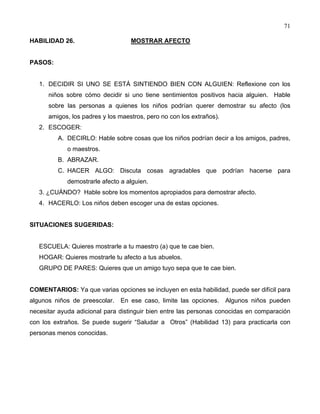 71
HABILIDAD 26. MOSTRAR AFECTO
PASOS:
1. DECIDIR SI UNO SE ESTÁ SINTIENDO BIEN CON ALGUIEN: Reflexione con los
niños sobre cómo decidir si uno tiene sentimientos positivos hacia alguien. Hable
sobre las personas a quienes los niños podrían querer demostrar su afecto (los
amigos, los padres y los maestros, pero no con los extraños).
2. ESCOGER:
A. DECIRLO: Hable sobre cosas que los niños podrían decir a los amigos, padres,
o maestros.
B. ABRAZAR.
C. HACER ALGO: Discuta cosas agradables que podrían hacerse para
demostrarle afecto a alguien.
3. ¿CUÁNDO? Hable sobre los momentos apropiados para demostrar afecto.
4. HACERLO: Los niños deben escoger una de estas opciones.
SITUACIONES SUGERIDAS:
ESCUELA: Quieres mostrarle a tu maestro (a) que te cae bien.
HOGAR: Quieres mostrarle tu afecto a tus abuelos.
GRUPO DE PARES: Quieres que un amigo tuyo sepa que te cae bien.
COMENTARIOS: Ya que varias opciones se incluyen en esta habilidad, puede ser difícil para
algunos niños de preescolar. En ese caso, limite las opciones. Algunos niños pueden
necesitar ayuda adicional para distinguir bien entre las personas conocidas en comparación
con los extraños. Se puede sugerir “Saludar a Otros” (Habilidad 13) para practicarla con
personas menos conocidas.
 