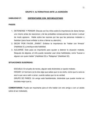 72
GRUPO V: ALTERNATIVAS ANTE LA AGRESIÓN
HABILIDAD 27. ENFRENTARSE CON SER MOLESTADO
PASOS:
1. DETENERSE Y PENSAR: Discuta con los niños sobre la importancia de darse tiempo
uno mismo antes de reaccionar y de las probables consecuencias de revirar o actuar
de modo agresivo. Hable sobre las razones por las que las personas molestan o
fastidian (para hacer enfadar a otros o llamar su atención).
2. DECIR "POR FAVOR, ¡PARA!": Enfatice la importancia de “hablar con firmeza”
(Habilidad 3) y practique esta habilidad.
3. ALEJARSE: Este paso es importante para ayudar a detener la situación molesta.
Después de alejarse, el niño puede necesitar usar otras habilidades, como “buscar a
alguien con quien hablar” (Habilidad 23) o “Relajarse” (Habilidad 32).
SITUACIONES SUGERIDAS:
ESCUELA: En el patio de recreo, alguien está diciéndote un apodo molesto.
HOGAR: Un hermano (a) te dice algo que sabes que no es cierto, como que tu cara es
azul o que vas a salir a cenar, cuando sabes que no es verdad.
GRUPO DE PARES: Un amigo está fastidiándote, diciéndote que puede montar en
bicicleta mejor que tu.
COMENTARIOS: Puede ser importante para el niño hablar con otro amigo o con un adulto
sobre el ser molestado.
 