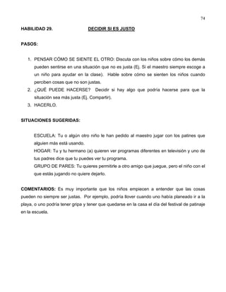 74
HABILIDAD 29. DECIDIR SI ES JUSTO
PASOS:
1. PENSAR CÓMO SE SIENTE EL OTRO: Discuta con los niños sobre cómo los demás
pueden sentirse en una situación que no es justa (Ej. Si el maestro siempre escoge a
un niño para ayudar en la clase). Hable sobre cómo se sienten los niños cuando
perciben cosas que no son justas.
2. ¿QUÉ PUEDE HACERSE? Decidir si hay algo que podría hacerse para que la
situación sea más justa (Ej. Compartir).
3. HACERLO.
SITUACIONES SUGERIDAS:
ESCUELA: Tu o algún otro niño le han pedido al maestro jugar con los patines que
alguien más está usando.
HOGAR: Tu y tu hermano (a) quieren ver programas diferentes en televisión y uno de
tus padres dice que tu puedes ver tu programa.
GRUPO DE PARES: Tu quieres permitirle a otro amigo que juegue, pero el niño con el
que estás jugando no quiere dejarlo.
COMENTARIOS: Es muy importante que los niños empiecen a entender que las cosas
pueden no siempre ser justas. Por ejemplo, podría llover cuando uno había planeado ir a la
playa, o uno podría tener gripa y tener que quedarse en la casa el día del festival de patinaje
en la escuela.
 