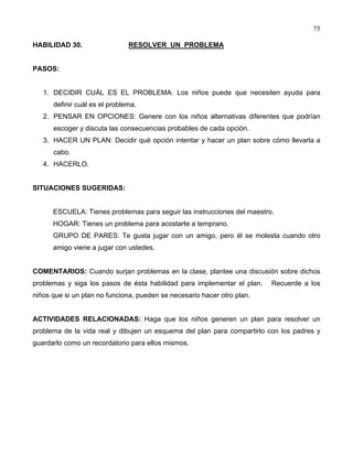 75
HABILIDAD 30. RESOLVER UN PROBLEMA
PASOS:
1. DECIDIR CUÁL ES EL PROBLEMA: Los niños puede que necesiten ayuda para
definir cuál es el problema.
2. PENSAR EN OPCIONES: Genere con los niños alternativas diferentes que podrían
escoger y discuta las consecuencias probables de cada opción.
3. HACER UN PLAN: Decidir qué opción intentar y hacer un plan sobre cómo llevarla a
cabo.
4. HACERLO.
SITUACIONES SUGERIDAS:
ESCUELA: Tienes problemas para seguir las instrucciones del maestro.
HOGAR: Tienes un problema para acostarte a temprano.
GRUPO DE PARES: Te gusta jugar con un amigo, pero él se molesta cuando otro
amigo viene a jugar con ustedes.
COMENTARIOS: Cuando surjan problemas en la clase, plantee una discusión sobre dichos
problemas y siga los pasos de ésta habilidad para implementar el plan. Recuerde a los
niños que si un plan no funciona, pueden se necesario hacer otro plan.
ACTIVIDADES RELACIONADAS: Haga que los niños generen un plan para resolver un
problema de la vida real y dibujen un esquema del plan para compartirlo con los padres y
guardarlo como un recordatorio para ellos mismos.
 
