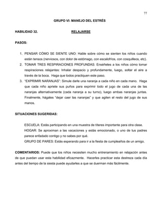 77
GRUPO VI: MANEJO DEL ESTRÉS
HABILIDAD 32. RELAJARSE
PASOS:
1. PENSAR CÓMO SE SIENTE UNO: Hable sobre cómo se sienten los niños cuando
están tensos (nerviosos, con dolor de estómago, con escalofríos, con cosquilleos, etc).
2. TOMAR TRES RESPIRACIONES PROFUNDAS: Enséñeles a los niños cómo tomar
respiraciones relajantes: Inhalar despacio y profundamente, luego, soltar el aire a
través de la boca. Haga que todos practiquen este paso.
3. “EXPRIMIR NARANJAS”: Simule darle una naranja a cada niño en cada mano. Haga
que cada niño apriete sus puños para exprimir todo el jugo de cada una de las
naranjas alternativamente (cada naranja a su turno), luego ambas naranjas juntas.
Finalmente, hágales “dejar caer las naranjas” y que agiten el resto del jugo de sus
manos.
SITUACIONES SUGERIDAS:
ESCUELA: Estás participando en una muestra de títeres importante para otra clase.
HOGAR: Se aproximan a las vacaciones y estás emocionado, o uno de tus padres
parece enfadado contigo y no sabes por qué.
GRUPO DE PARES: Estás esperando para ir a la fiesta de cumpleaños de un amigo.
COMENTARIOS: Puede que los niños necesiten mucho entrenamiento en relajación antes
de que puedan usar esta habilidad eficazmente. Hacerles practicar esta destreza cada día
antes del tiempo de la siesta puede ayudarles a que se duerman más fácilmente.
 