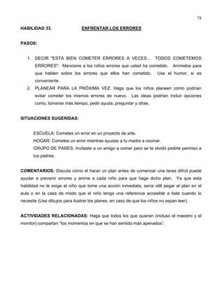 78
HABILIDAD 33. ENFRENTAR LOS ERRORES
PASOS:
1. DECIR "ESTÁ BIEN COMETER ERRORES A VECES... TODOS COMETEMOS
ERRORES": Mencione a los niños errores que usted ha cometido. Anímelos para
que hablen sobre los errores que ellos han cometido. Use el humor, si es
conveniente.
2. PLANEAR PARA LA PRÓXIMA VEZ: Haga que los niños planeen cómo podrían
evitar cometer los mismos errores de nuevo. Las ideas podrían incluir opciones
como, tomarse más tiempo, pedir ayuda, preguntar y otras.
SITUACIONES SUGERIDAS:
ESCUELA: Cometes un error en un proyecto de arte.
HOGAR: Cometes un error mientras ayudas a tu madre a cocinar.
GRUPO DE PARES: Invitaste a un amigo a comer pero se te olvidó pedirle permiso a
tus padres.
COMENTARIOS: Discuta cómo el hacer un plan antes de comenzar una tarea difícil puede
ayudar a prevenir errores y anime a cada niño para que haga dicho plan. Ya que esta
habilidad no le exige al niño que tome una acción inmediata, sería útill pegar el plan en el
aula o en la casa de modo que el niño tenga una referencia accesible a éste cuando lo
necesite (Use dibujos para ilustrar los planes, en caso de que los niños no sepan leer).
ACTIVIDADES RELACIONADAS: Haga que todos los que quieran (incluso el maestro y el
monitor) compartan "los momentos en que se han sentido más apenados”.
 