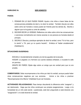 79
HABILIDAD 34. SER HONESTO
PASOS:
1. PENSAR EN LO QUE PUEDE PASAR: Ayude a los niños a hacer listas de las
consecuencias probables de decir y no decir la verdad. También discuta con ellos
sobre cómo ser honesto a veces puede ser hiriente para los demás (Ej. Decirle a
alguien que no te gusta su corte de cabello).
2. DECIDIR DECIR LA VERDAD: Reflexione con ellos sobre cómo las consecuencias
o sanciones normalmente son menos severas si una persona es honesta desde el
principio.
3. DECIRLO: Discuta y practique ejemplos de decir la verdad, como "Yo lo hice, pero
lo siento" o "Sí, pero yo no quería hacerlo". Enfatice el “hablar amablemente”
(Habilidad 2).
SITUACIONES SUGERIDAS:
ESCUELA: Accidentalmente rompiste uno de los juguetes de la escuela.
HOGAR: Le pegaste a tu hermano (a) cuando estabas enfadado, o cruzaste la calle
sin permiso.
GRUPO DE PARES: Dijiste algo sobre un amigo que era verdad pero que no era
amable.
COMENTARIOS: Debe recompensarse a los niños por decir la verdad, aunque pueda haber
otras consecuencias negativas por sus acciones. Anime a los niños a practicar
“Recompensarse Uno Mismo” (Habilidad 5) por ser honestos.
ACTIVIDADES RELACIONADAS: Pase tiempo discutiendo la diferencia entre “exagerar” y
ser deshonesto. Haga que los niños construyan sus propias exageraciones. Luego, si la
honestidad de un niño está siendo cuestionada, está bien preguntarle si está diciendo una
“exageración” o no está diciendo la verdad.
 