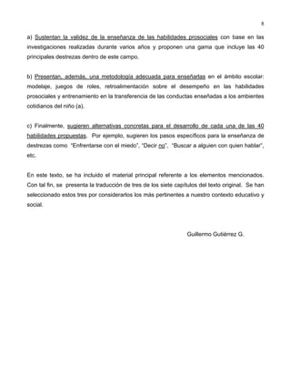 8
a) Sustentan la validez de la enseñanza de las habilidades prosociales con base en las
investigaciones realizadas durante varios años y proponen una gama que incluye las 40
principales destrezas dentro de este campo.
b) Presentan, además, una metodología adecuada para enseñarlas en el ámbito escolar:
modelaje, juegos de roles, retroalimentación sobre el desempeño en las habilidades
prosociales y entrenamiento en la transferencia de las conductas enseñadas a los ambientes
cotidianos del niño (a).
c) Finalmente, sugieren alternativas concretas para el desarrollo de cada una de las 40
habilidades propuestas. Por ejemplo, sugieren los pasos específicos para la enseñanza de
destrezas como “Enfrentarse con el miedo”, “Decir no”, “Buscar a alguien con quien hablar”,
etc.
En este texto, se ha incluido el material principal referente a los elementos mencionados.
Con tal fin, se presenta la traducción de tres de los siete capítulos del texto original. Se han
seleccionado estos tres por considerarlos los más pertinentes a nuestro contexto educativo y
social.
Guillermo Gutiérrez G.
 