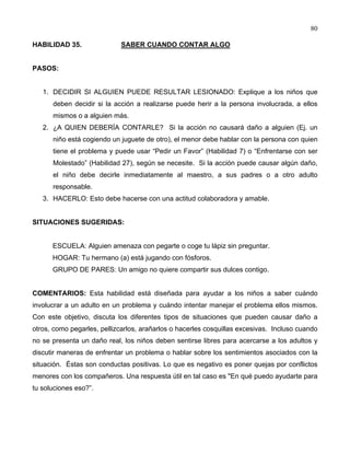 80
HABILIDAD 35. SABER CUANDO CONTAR ALGO
PASOS:
1. DECIDIR SI ALGUIEN PUEDE RESULTAR LESIONADO: Explique a los niños que
deben decidir si la acción a realizarse puede herir a la persona involucrada, a ellos
mismos o a alguien más.
2. ¿A QUIEN DEBERÍA CONTARLE? Si la acción no causará daño a alguien (Ej. un
niño está cogiendo un juguete de otro), el menor debe hablar con la persona con quien
tiene el problema y puede usar “Pedir un Favor” (Habilidad 7) o “Enfrentarse con ser
Molestado” (Habilidad 27), según se necesite. Si la acción puede causar algún daño,
el niño debe decirle inmediatamente al maestro, a sus padres o a otro adulto
responsable.
3. HACERLO: Esto debe hacerse con una actitud colaboradora y amable.
SITUACIONES SUGERIDAS:
ESCUELA: Alguien amenaza con pegarte o coge tu lápiz sin preguntar.
HOGAR: Tu hermano (a) está jugando con fósforos.
GRUPO DE PARES: Un amigo no quiere compartir sus dulces contigo.
COMENTARIOS: Esta habilidad está diseñada para ayudar a los niños a saber cuándo
involucrar a un adulto en un problema y cuándo intentar manejar el problema ellos mismos.
Con este objetivo, discuta los diferentes tipos de situaciones que pueden causar daño a
otros, como pegarles, pellizcarlos, arañarlos o hacerles cosquillas excesivas. Incluso cuando
no se presenta un daño real, los niños deben sentirse libres para acercarse a los adultos y
discutir maneras de enfrentar un problema o hablar sobre los sentimientos asociados con la
situación. Éstas son conductas positivas. Lo que es negativo es poner quejas por conflictos
menores con los compañeros. Una respuesta útil en tal caso es "En qué puedo ayudarte para
tu soluciones eso?”.
 