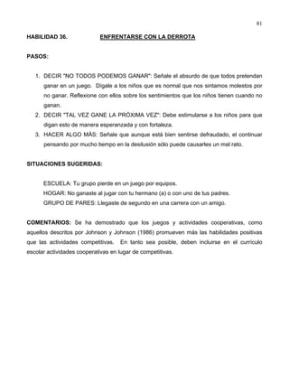 81
HABILIDAD 36. ENFRENTARSE CON LA DERROTA
PASOS:
1. DECIR "NO TODOS PODEMOS GANAR": Señale el absurdo de que todos pretendan
ganar en un juego. Dígale a los niños que es normal que nos sintamos molestos por
no ganar. Reflexione con ellos sobre los sentimientos que los niños tienen cuando no
ganan.
2. DECIR "TAL VEZ GANE LA PRÓXIMA VEZ": Debe estimularse a los niños para que
digan esto de manera esperanzada y con fortaleza.
3. HACER ALGO MÁS: Señale que aunque está bien sentirse defraudado, el continuar
pensando por mucho tiempo en la desilusión sólo puede causarles un mal rato.
SITUACIONES SUGERIDAS:
ESCUELA: Tu grupo pierde en un juego por equipos.
HOGAR: No ganaste al jugar con tu hermano (a) o con uno de tus padres.
GRUPO DE PARES: Llegaste de segundo en una carrera con un amigo.
COMENTARIOS: Se ha demostrado que los juegos y actividades cooperativas, como
aquellos descritos por Johnson y Johnson (1986) promueven más las habilidades positivas
que las actividades competitivas. En tanto sea posible, deben incluirse en el currículo
escolar actividades cooperativas en lugar de competitivas.
 