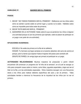 82
HABILIDAD 37. QUERER SER EL PRIMERO
PASOS:
1. DECIR " NO TODOS PODEMOS SER EL PRIMERO": Reflexione con los niños sobre
cómo se sienten cuando están en primer lugar y cuando no lo están. Hábleles sobre
cómo es imposible para todos estar de primeros.
2. DECIR "ESTÁ BIEN NO SER EL PRIMERO".
3. QUEDARSE EN LA ACTIVIDAD: Hable sobre lo que se perderían los niños si dejaran
una actividad porque no son los primeros (por ejemplo, sobre el placer de participar en
un juego o ser parte de una actividad).
SITUACIONES SUGERIDAS:
ESCUELA: No estás de primero en la fila de la cafetería.
HOGAR: Tu hermano (a) logra sentarse en el asiento delantero del carro de camino al
parque, pero tu tienes que esperar hasta el regreso del paseo para sentarte allí.
GRUPO DE PARES: Un amigo logra ser primero al participar en un juego.
ACTIVIDADES RELACIONADAS: Muchos maestros de preescolar o jardín infantil
encuentran útil comenzar un programa de "el niño de la semana", en el cual se escoge un
niño para compartir cosas sobre sí mismo, como fotos, juguetes especiales y logra así ser el
líder en la fila y en las actividades especiales. Otros maestros escogen con una frecuencia
diaria a los niños para realizar deberes específicos del aula y ser el primero. Tales
actividades tienden a disminuir la frecuencia de la inquietud de los niños por no ser el
primero.
 