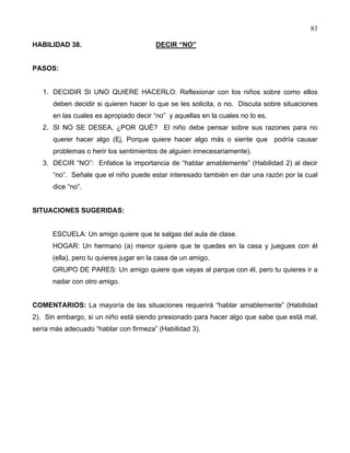 83
HABILIDAD 38. DECIR “NO”
PASOS:
1. DECIDIR SI UNO QUIERE HACERLO: Reflexionar con los niños sobre como ellos
deben decidir si quieren hacer lo que se les solicita, o no. Discuta sobre situaciones
en las cuales es apropiado decir “no” y aquellas en la cuales no lo es.
2. SI NO SE DESEA, ¿POR QUÉ? El niño debe pensar sobre sus razones para no
querer hacer algo (Ej. Porque quiere hacer algo más o siente que podría causar
problemas o herir los sentimientos de alguien innecesariamente).
3. DECIR “NO”: Enfatice la importancia de “hablar amablemente” (Habilidad 2) al decir
“no”. Señale que el niño puede estar interesado también en dar una razón por la cual
dice “no”.
SITUACIONES SUGERIDAS:
ESCUELA: Un amigo quiere que te salgas del aula de clase.
HOGAR: Un hermano (a) menor quiere que te quedes en la casa y juegues con él
(ella), pero tu quieres jugar en la casa de un amigo.
GRUPO DE PARES: Un amigo quiere que vayas al parque con él, pero tu quieres ir a
nadar con otro amigo.
COMENTARIOS: La mayoría de las situaciones requerirá “hablar amablemente” (Habilidad
2). Sin embargo, si un niño está siendo presionado para hacer algo que sabe que está mal,
sería más adecuado “hablar con firmeza” (Habilidad 3).
 