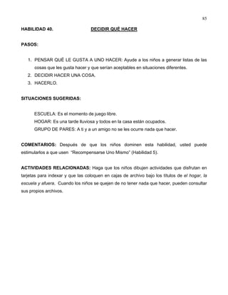85
HABILIDAD 40. DECIDIR QUÉ HACER
PASOS:
1. PENSAR QUÉ LE GUSTA A UNO HACER: Ayude a los niños a generar listas de las
cosas que les gusta hacer y que serían aceptables en situaciones diferentes.
2. DECIDIR HACER UNA COSA.
3. HACERLO.
SITUACIONES SUGERIDAS:
ESCUELA: Es el momento de juego libre.
HOGAR: Es una tarde lluviosa y todos en la casa están ocupados.
GRUPO DE PARES: A ti y a un amigo no se les ocurre nada que hacer.
COMENTARIOS: Después de que los niños dominen esta habilidad, usted puede
estimularlos a que usen “Recompensarse Uno Mismo” (Habilidad 5).
ACTIVIDADES RELACIONADAS: Haga que los niños dibujen actividades que disfrutan en
tarjetas para indexar y que las coloquen en cajas de archivo bajo los títulos de el hogar, la
escuela y afuera. Cuando los niños se quejen de no tener nada que hacer, pueden consultar
sus propios archivos.
 