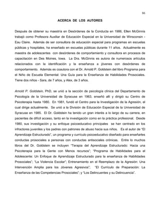 86
ACERCA DE LOS AUTORES
Después de obtener su maestría en Desórdenes de la Conducta en 1986, Ellen McGinnis
trabajó como Profesora Auxiliar de Educación Especial en la Universidad de Winsconsin -
Eau Claire. Además de ser consultora de educación especial para programas en escuelas
públicas y hospitales, ha enseñado en escuelas públicas durante 11 años. Actualmente es
maestra de adolescentes con desórdenes de comportamiento y consultora en procesos de
capacitación en Des Moines, Iowa. La Dra. McGinnis es autora de numerosos artículos
relacionados con la identificación y la enseñanza a jóvenes con desórdenes de
comportamiento. Además es coautora con el Dr. Arnold P. Goldstein del libro Programa para
el Niño de Escuela Elemental: Una Guía para la Enseñanza de Habilidades Prosociales.
Tiene dos niños - Sara, de 7 años, y Alex, de 3 años.
Arnold P. Goldstein, PhD, se unió a la sección de psicología clínica del Departamento de
Psicología de la Universidad de Syracuse en 1963, enseñó allí y dirigió su Centro de
Psicoterapia hasta 1980. En 1981, fundó el Centro para la Investigación de la Agresión, el
cual dirige actualmente. Se unió a la División de Educación Especial de la Universidad de
Syracuse en 1985. El Dr. Goldstein ha tenido un gran interés a lo largo de su carrera, en
pacientes de difícil acceso, tanto en la investigación como en la práctica profesional. Desde
1980, sus investigación y su enfoque psicoeducativo principales se han centrado en los
infractores juveniles y los padres con patrones de abuso hacia sus niños. Es el autor de “El
Aprendizaje Estructurado”, un programa y currículo psicoeducativo diseñado para enseñarles
conductas prosociales a personas con conductas antisociales crónicas. Entre lo muchos
libros del Dr. Goldstein se incluyen “Terapia del Aprendizaje Estructurado: Hacia una
Psicoterapia para la Gente con Menos recursos”; “Programa de Habilidades para el
Adolescente: Un Enfoque de Aprendizaje Estructurado para la enseñanza de Habilidades
Prosociales”; “La Violencia Escolar”; Entrenamiento en el Reemplazo de la Agresión: Una
Intervención Amplia para los Jóvenes Agresivos”; “El Currículo de Preparación: La
Enseñanza de las Competencias Prosociales”; y “Los Delincuentes y su Delincuencia”.
 