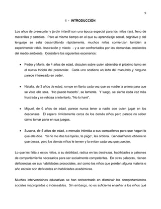 9
I - INTRODUCCIÓN
Los años de preescolar y jardín infantil son una época especial para los niños (as), lleno de
maravillas y cambios. Pero al mismo tiempo en el que su aprendizaje social, cognitivo y del
lenguaje se está desarrollando rápidamente, muchos niños comienzan también a
experimentar rabia, frustración y miedo - y a ser confrontados por las demandas crecientes
del medio ambiente. Considere los siguientes escenarios:
• Pedro y María, de 4 años de edad, discuten sobre quien obtendrá el próximo turno en
el nuevo triciclo del preescolar. Cada uno sostiene un lado del manubrio y ninguno
parece interesado en ceder.
• Natalia, de 3 años de edad, rompe en llanto cada vez que su madre la anima para que
se vista ella sola. “No puedo hacerlo”, se lamenta. Y luego, se siente cada vez más
frustrada y se rehúsa a intentarlo, “No lo haré”.
• Miguel, de 6 años de edad, parece nunca tener a nadie con quien jugar en los
descansos. Él espera tímidamente cerca de los demás niños pero parece no saber
cómo tomar parte en sus juegos.
• Susana, de 5 años de edad, a menudo intimida a sus compañeros para que hagan lo
que ella dice. “Si no me das tus tijeras, te pego”, les ordena. Generalmente obtiene lo
que desea, pero los demás niños le temen y la evitan cada vez que pueden.
Lo que les falta a estos niños, o su debilidad, radica en las destrezas, habilidades o patrones
de comportamiento necesarios para ser socialmente competentes. En otras palabras, tienen
deficiencias en sus habilidades prosociales, así como los niños que pierden alguna materia o
año escolar son deficientes en habilidades académicas.
Muchas intervenciones educativas se han concentrado en disminuir los comportamientos
sociales inapropiados o indeseables. Sin embargo, no es suficiente enseñar a los niños qué
 