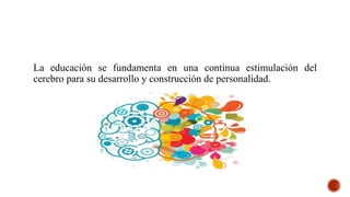La educación se fundamenta en una continua estimulación del
cerebro para su desarrollo y construcción de personalidad.
 