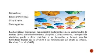 Generalizar.
Resolver Problemas
Nivel Crítico
Metacognición.
Las habilidades lógicas (del pensamiento) fundamentales no se corresponden de
manera directa con una determinada disciplina o ciencia concreta, sino que cada
disciplina puede y debe contribuir a su formación, y formará aquellas
habilidades lógicas que se avienen a las características del objeto de estudio.
Bacallao, C. et all. (2007).
 