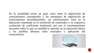 En la actualidad existe un gran vacío entre la adquisición de
conocimientos conceptuales y las estrategias de adquisición de
conocimientos procedimentales, un estancamiento total en la
educación cimentada en la trasmisión de contenidos y su respectiva
evaluación de coeficiente intelectual, por eso el cuestionamiento
incesante sobre lo que en realidad se aprende en la educación básica
y los posibles abismos entre conceptos y aplicación del
conocimiento.
 