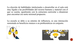 La elección de habilidades intelectuales a desarrollar en el aula está
muy ligada a las posibilidades del recurso humano y material con el
que se cuenta, igualmente con la estructura curricular a dinamizar
para encontrar ese norte misional propuesto.
La escuela se debe a su entorno de influencia, es una interacción
sustentada en beneficios mutuos o en problemáticas en conjunto.
 
