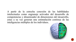 A partir de la estrecha conexión de las habilidades
intelectuales como engranaje activador del desarrollo de
competencias y dinamizador de dimensiones del desarrollo,
estas a su vez generan una estimulación continua de las
inteligencias múltiples de los individuos.
 