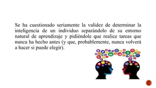Se ha cuestionado seriamente la validez de determinar la
inteligencia de un individuo separándolo de su entorno
natural de aprendizaje y pidiéndole que realice tareas que
nunca ha hecho antes (y que, probablemente, nunca volverá
a hacer si puede elegir).
 